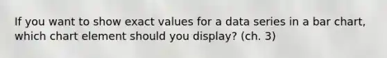 If you want to show exact values for a data series in a bar chart, which chart element should you display? (ch. 3)