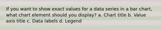 If you want to show exact values for a data series in a bar chart, what chart element should you display? a. Chart title b. Value axis title c. Data labels d. Legend