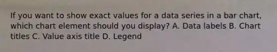 If you want to show exact values for a data series in a <a href='https://www.questionai.com/knowledge/kdDMLVsZUp-bar-chart' class='anchor-knowledge'>bar chart</a>, which chart element should you display? A. Data labels B. Chart titles C. Value axis title D. Legend