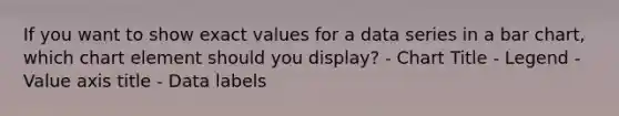 If you want to show exact values for a data series in a bar chart, which chart element should you display? - Chart Title - Legend - Value axis title - Data labels