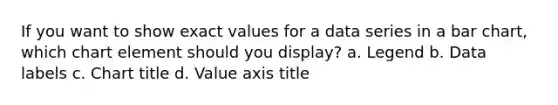 If you want to show exact values for a data series in a <a href='https://www.questionai.com/knowledge/kdDMLVsZUp-bar-chart' class='anchor-knowledge'>bar chart</a>, which chart element should you display? a. Legend b. Data labels c. Chart title d. Value axis title
