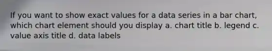 If you want to show exact values for a data series in a bar chart, which chart element should you display a. chart title b. legend c. value axis title d. data labels