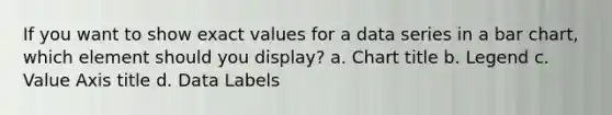 If you want to show exact values for a data series in a <a href='https://www.questionai.com/knowledge/kdDMLVsZUp-bar-chart' class='anchor-knowledge'>bar chart</a>, which element should you display? a. Chart title b. Legend c. Value Axis title d. Data Labels
