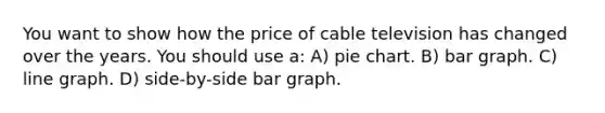 You want to show how the price of cable television has changed over the years. You should use a: A) pie chart. B) bar graph. C) line graph. D) side-by-side bar graph.