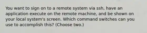 You want to sign on to a remote system via ssh, have an application execute on the remote machine, and be shown on your local system's screen. Which command switches can you use to accomplish this? (Choose two.)