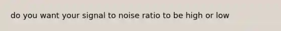 do you want your signal to noise ratio to be high or low