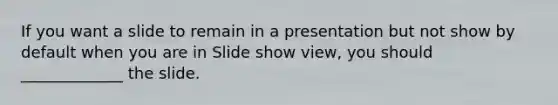 If you want a slide to remain in a presentation but not show by default when you are in Slide show view, you should _____________ the slide.