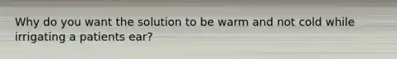 Why do you want the solution to be warm and not cold while irrigating a patients ear?