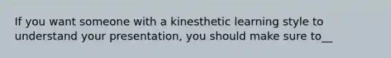 If you want someone with a kinesthetic learning style to understand your presentation, you should make sure to__