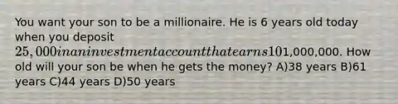 You want your son to be a millionaire. He is 6 years old today when you deposit 25,000 in an investmentaccount that earns 10% per year. The money will be distributed to your son whenever the balance reaches1,000,000. How old will your son be when he gets the money? A)38 years B)61 years C)44 years D)50 years