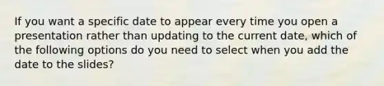 If you want a specific date to appear every time you open a presentation rather than updating to the current date, which of the following options do you need to select when you add the date to the slides?