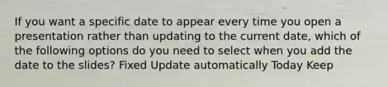 If you want a specific date to appear every time you open a presentation rather than updating to the current date, which of the following options do you need to select when you add the date to the slides? Fixed Update automatically Today Keep