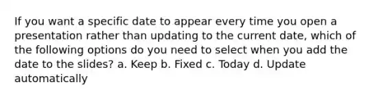 If you want a specific date to appear every time you open a presentation rather than updating to the current date, which of the following options do you need to select when you add the date to the slides? a. Keep b. Fixed c. Today d. Update automatically