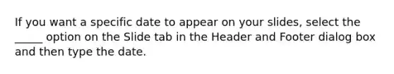 If you want a specific date to appear on your slides, select the _____ option on the Slide tab in the Header and Footer dialog box and then type the date.