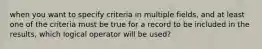 when you want to specify criteria in multiple fields, and at least one of the criteria must be true for a record to be included in the results, which logical operator will be used?