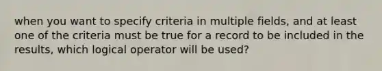 when you want to specify criteria in multiple fields, and at least one of the criteria must be true for a record to be included in the results, which logical operator will be used?