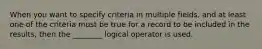 When you want to specify criteria in multiple fields, and at least one of the criteria must be true for a record to be included in the results, then the ________ logical operator is used.