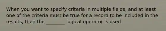 When you want to specify criteria in multiple fields, and at least one of the criteria must be true for a record to be included in the results, then the ________ logical operator is used.