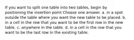 If you want to split one table into two tables, begin by positioning the insertion point Choose one answer. a. in a spot outside the table where you want the new table to be placed. b. in a cell in the row that you want to be the first row in the new table. c. anywhere in the table. d. in a cell in the row that you want to be the last row in the existing table.