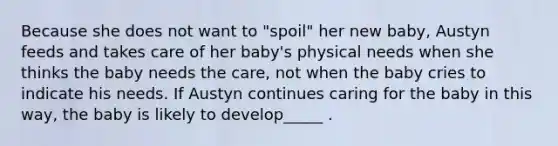 Because she does not want to "spoil" her new baby, Austyn feeds and takes care of her baby's physical needs when she thinks the baby needs the care, not when the baby cries to indicate his needs. If Austyn continues caring for the baby in this way, the baby is likely to develop_____ .