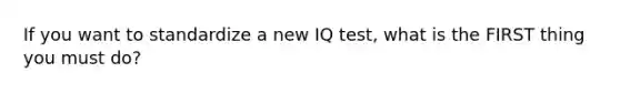 If you want to standardize a new IQ test, what is the FIRST thing you must do?