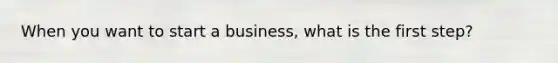 When you want to start a business, what is the first step?