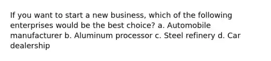 If you want to start a new business, which of the following enterprises would be the best choice? a. Automobile manufacturer b. Aluminum processor c. Steel refinery d. Car dealership