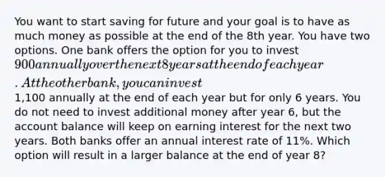 You want to start saving for future and your goal is to have as much money as possible at the end of the 8th year. You have two options. One bank offers the option for you to invest 900 annually over the next 8 years at the end of each year. At the other bank, you can invest1,100 annually at the end of each year but for only 6 years. You do not need to invest additional money after year 6, but the account balance will keep on earning interest for the next two years. Both banks offer an annual interest rate of 11%. Which option will result in a larger balance at the end of year 8?