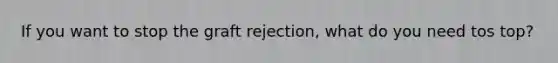 If you want to stop the graft rejection, what do you need tos top?