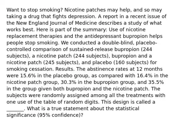 Want to stop smoking? Nicotine patches may help, and so may taking a drug that fights depression. A report in a recent issue of the New England Journal of Medicine describes a study of what works best. Here is part of the summary: Use of nicotine replacement therapies and the antidepressant bupropion helps people stop smoking. We conducted a double-blind, placebo-controlled comparison of sustained-release bupropion (244 subjects), a nicotine patch (244 subjects), bupropion and a nicotine patch (245 subjects), and placebo (160 subjects) for smoking cessation. Results. The abstinence rates at 12 months were 15.6% in the placebo group, as compared with 16.4% in the nicotine patch group, 30.3% in the bupropion group, and 35.5% in the group given both bupropion and the nicotine patch. The subjects were randomly assigned among all the treatments with one use of the table of random digits. This design is called a _______. What is a true statement about the statistical significance (95% confidence)?