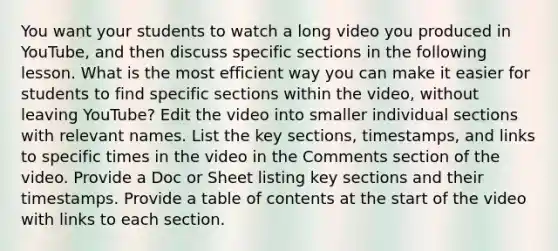 You want your students to watch a long video you produced in YouTube, and then discuss specific sections in the following lesson. What is the most efficient way you can make it easier for students to find specific sections within the video, without leaving YouTube? Edit the video into smaller individual sections with relevant names. List the key sections, timestamps, and links to specific times in the video in the Comments section of the video. Provide a Doc or Sheet listing key sections and their timestamps. Provide a table of contents at the start of the video with links to each section.