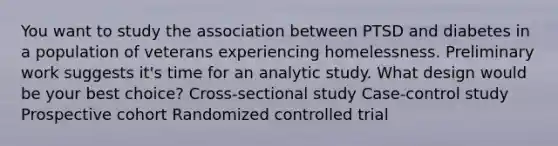 You want to study the association between PTSD and diabetes in a population of veterans experiencing homelessness. Preliminary work suggests it's time for an analytic study. What design would be your best choice? Cross-sectional study Case-control study Prospective cohort Randomized controlled trial