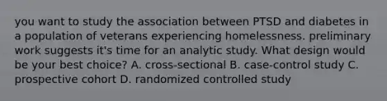 you want to study the association between PTSD and diabetes in a population of veterans experiencing homelessness. preliminary work suggests it's time for an analytic study. What design would be your best choice? A. cross-sectional B. case-control study C. prospective cohort D. randomized controlled study