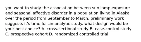 you want to study the association between sun lamp exposure and seasonal affective disorder in a population living in Alaska over the period from September to March. preliminary work suggests it's time for an analytic study. what design would be your best choice? A. cross-sectional study B. case-control study C. prospective cohort D. randomized controlled trial