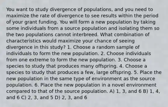 You want to study divergence of populations, and you need to maximize the rate of divergence to see results within the period of your grant funding. You will form a new population by taking some individuals from a source population and isolating them so the two populations cannot interbreed. What combination of characteristics would maximize your chance of seeing divergence in this study? 1. Choose a random sample of individuals to form the new population. 2. Choose individuals from one extreme to form the new population. 3. Choose a species to study that produces many offspring. 4. Choose a species to study that produces a few, large offspring. 5. Place the new population in the same type of environment as the source population. 6. Place the new population in a novel environment compared to that of the source population. A) 1, 3, and 6 B) 1, 4, and 6 C) 2, 3, and 5 D) 2, 3, and 6