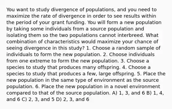 You want to study divergence of populations, and you need to maximize the rate of divergence in order to see results within the period of your grant funding. You will form a new population by taking some individuals from a source population and isolating them so the two populations cannot interbreed. What combination of characteristics would maximize your chance of seeing divergence in this study? 1. Choose a random sample of individuals to form the new population. 2. Choose individuals from one extreme to form the new population. 3. Choose a species to study that produces many offspring. 4. Choose a species to study that produces a few, large offspring. 5. Place the new population in the same type of environment as the source population. 6. Place the new population in a novel environment compared to that of the source population. A) 1, 3, and 6 B) 1, 4, and 6 C) 2, 3, and 5 D) 2, 3, and 6