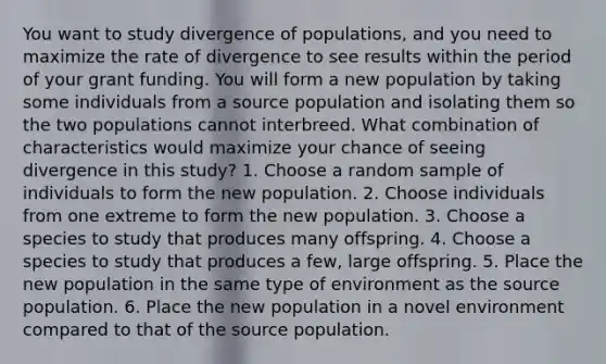 You want to study divergence of populations, and you need to maximize the rate of divergence to see results within the period of your grant funding. You will form a new population by taking some individuals from a source population and isolating them so the two populations cannot interbreed. What combination of characteristics would maximize your chance of seeing divergence in this study? 1. Choose a random sample of individuals to form the new population. 2. Choose individuals from one extreme to form the new population. 3. Choose a species to study that produces many offspring. 4. Choose a species to study that produces a few, large offspring. 5. Place the new population in the same type of environment as the source population. 6. Place the new population in a novel environment compared to that of the source population.