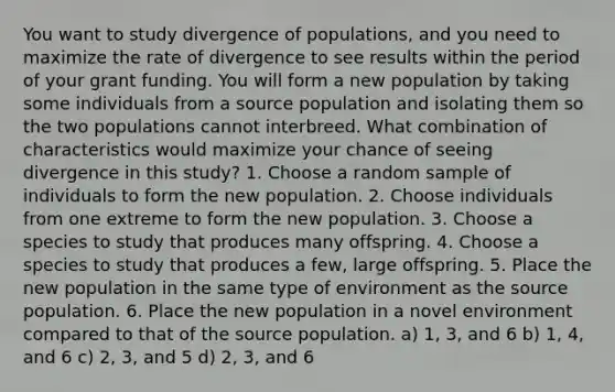 You want to study divergence of populations, and you need to maximize the rate of divergence to see results within the period of your grant funding. You will form a new population by taking some individuals from a source population and isolating them so the two populations cannot interbreed. What combination of characteristics would maximize your chance of seeing divergence in this study? 1. Choose a random sample of individuals to form the new population. 2. Choose individuals from one extreme to form the new population. 3. Choose a species to study that produces many offspring. 4. Choose a species to study that produces a few, large offspring. 5. Place the new population in the same type of environment as the source population. 6. Place the new population in a novel environment compared to that of the source population. a) 1, 3, and 6 b) 1, 4, and 6 c) 2, 3, and 5 d) 2, 3, and 6