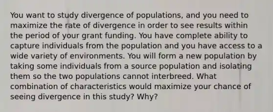 You want to study divergence of populations, and you need to maximize the rate of divergence in order to see results within the period of your grant funding. You have complete ability to capture individuals from the population and you have access to a wide variety of environments. You will form a new population by taking some individuals from a source population and isolating them so the two populations cannot interbreed. What combination of characteristics would maximize your chance of seeing divergence in this study? Why?