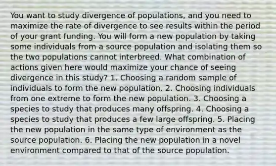 You want to study divergence of populations, and you need to maximize the rate of divergence to see results within the period of your grant funding. You will form a new population by taking some individuals from a source population and isolating them so the two populations cannot interbreed. What combination of actions given here would maximize your chance of seeing divergence in this study? 1. Choosing a random sample of individuals to form the new population. 2. Choosing individuals from one extreme to form the new population. 3. Choosing a species to study that produces many offspring. 4. Choosing a species to study that produces a few large offspring. 5. Placing the new population in the same type of environment as the source population. 6. Placing the new population in a novel environment compared to that of the source population.