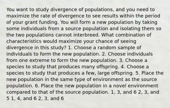 You want to study divergence of populations, and you need to maximize the rate of divergence to see results within the period of your grant funding. You will form a new population by taking some individuals from a source population and isolating them so the two populations cannot interbreed. What combination of characteristics would maximize your chance of seeing divergence in this study? 1. Choose a random sample of individuals to form the new population. 2. Choose individuals from one extreme to form the new population. 3. Choose a species to study that produces many offspring. 4. Choose a species to study that produces a few, large offspring. 5. Place the new population in the same type of environment as the source population. 6. Place the new population in a novel environment compared to that of the source population. 1, 3, and 6 2, 3, and 5 1, 4, and 6 2, 3, and 6