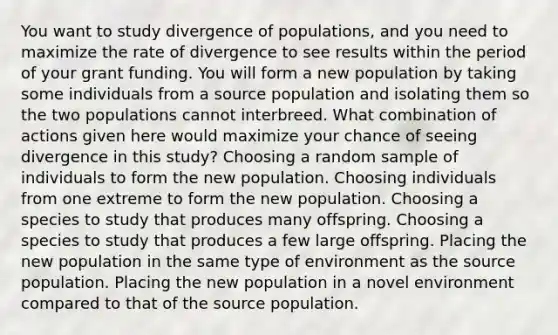 You want to study divergence of populations, and you need to maximize the rate of divergence to see results within the period of your grant funding. You will form a new population by taking some individuals from a source population and isolating them so the two populations cannot interbreed. What combination of actions given here would maximize your chance of seeing divergence in this study? Choosing a random sample of individuals to form the new population. Choosing individuals from one extreme to form the new population. Choosing a species to study that produces many offspring. Choosing a species to study that produces a few large offspring. Placing the new population in the same type of environment as the source population. Placing the new population in a novel environment compared to that of the source population.