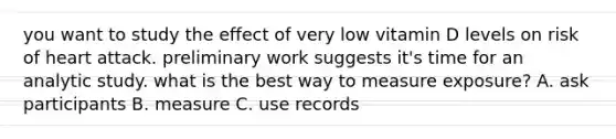 you want to study the effect of very low vitamin D levels on risk of heart attack. preliminary work suggests it's time for an analytic study. what is the best way to measure exposure? A. ask participants B. measure C. use records