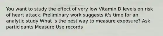 You want to study the effect of very low Vitamin D levels on risk of heart attack. Preliminary work suggests it's time for an analytic study What is the best way to measure exposure? Ask participants Measure Use records