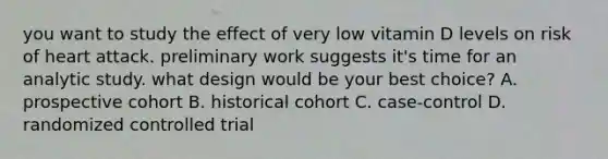 you want to study the effect of very low vitamin D levels on risk of heart attack. preliminary work suggests it's time for an analytic study. what design would be your best choice? A. prospective cohort B. historical cohort C. case-control D. randomized controlled trial