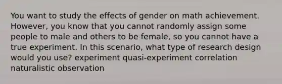 You want to study the effects of gender on math achievement. However, you know that you cannot randomly assign some people to male and others to be female, so you cannot have a true experiment. In this scenario, what type of research design would you use? experiment quasi-experiment correlation naturalistic observation