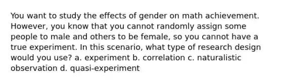 You want to study the effects of gender on math achievement. However, you know that you cannot randomly assign some people to male and others to be female, so you cannot have a true experiment. In this scenario, what type of research design would you use? a. experiment b. correlation c. naturalistic observation d. quasi-experiment