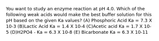 You want to study an enzyme reaction at pH 4.0. Which of the following weak acids would make the best buffer solution for this pH based on the given Ka values? (A) Phosphoric Acid Ka = 7.3 X 10-3 (B)Lactic Acid Ka = 1.4 X 10-4 (C)Acetic acid Ka = 1.7 X 10-5 (D)H2PO4 - Ka = 6.3 X 10-8 (E) Bicarbonate Ka = 6.3 X 10-11