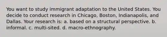 You want to study immigrant adaptation to the United States. You decide to conduct research in Chicago, Boston, Indianapolis, and Dallas. Your research is: a. based on a structural perspective. b. informal. c. multi-sited. d. macro-ethnography.