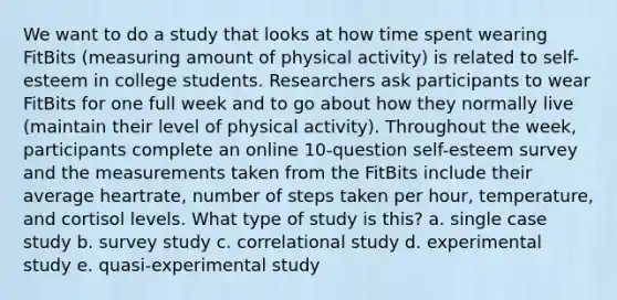 We want to do a study that looks at how time spent wearing FitBits (measuring amount of physical activity) is related to self-esteem in college students. Researchers ask participants to wear FitBits for one full week and to go about how they normally live (maintain their level of physical activity). Throughout the week, participants complete an online 10-question self-esteem survey and the measurements taken from the FitBits include their average heartrate, number of steps taken per hour, temperature, and cortisol levels. What type of study is this? a. single case study b. survey study c. correlational study d. experimental study e. quasi-experimental study